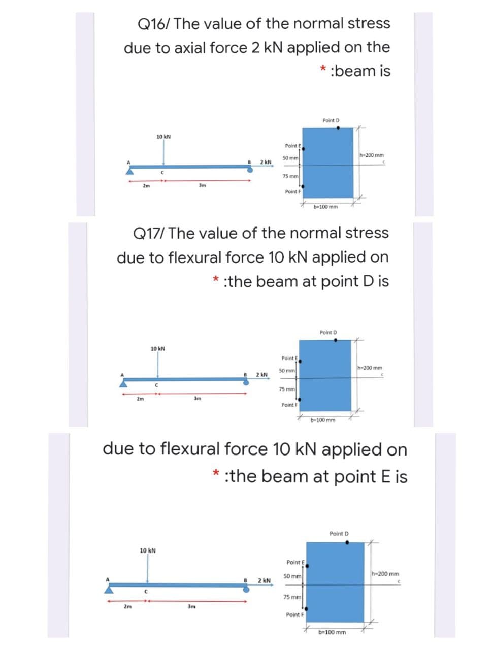 Q16/ The value of the normal stress
due to axial force 2 kN applied on the
* :beam is
Point D
10 kN
Point E
50 mm
h-200 mm
2 kN
75 mm
2m
3m
Point F
b-100 mm
Q17/ The value of the normal stress
due to flexural force 10 kN applied on
* :the beam at point D is
Point D
10 kN
Point E
50 mm
h-200 mm
2 kN
75 mm
2m
3m
Point F
b-100 mm
due to flexural force 10 kN applied on
* :the beam at point E is
Point D
10 kN
Point E
50 mm
2 kN
h-200 mm
75 mm
2m
3m
Point F
b-100 mm
