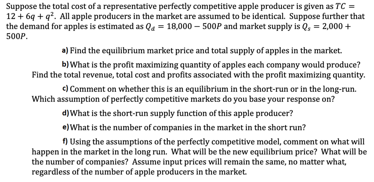 Suppose the total cost of a representative perfectly competitive apple producer is given as TC =
12 + 6q + q². All apple producers in the market are assumed to be identical. Suppose further that
the demand for apples is estimated as Qa = 18,000 – 500P and market supply is Qs = 2,000 +
500P.
a) Find the equilibrium market price and total supply of apples in the market.
b) What is the profit maximizing quantity of apples each company would produce?
Find the total revenue, total cost and profits associated with the profit maximizing quantity.
c) Comment on whether this is an equilibrium in the short-run or in the long-run.
Which assumption of perfectly competitive markets do you base your response on?
d)What is the short-run supply function of this apple producer?
e) What is the number of companies in the market in the short run?
f) Using the assumptions of the perfectly competitive model, comment on what will
happen in the market in the long run. What will be the new equilibrium price? What will be
the number of companies? Assume input prices will remain the same, no matter what,
regardless of the number of apple producers in the market.
