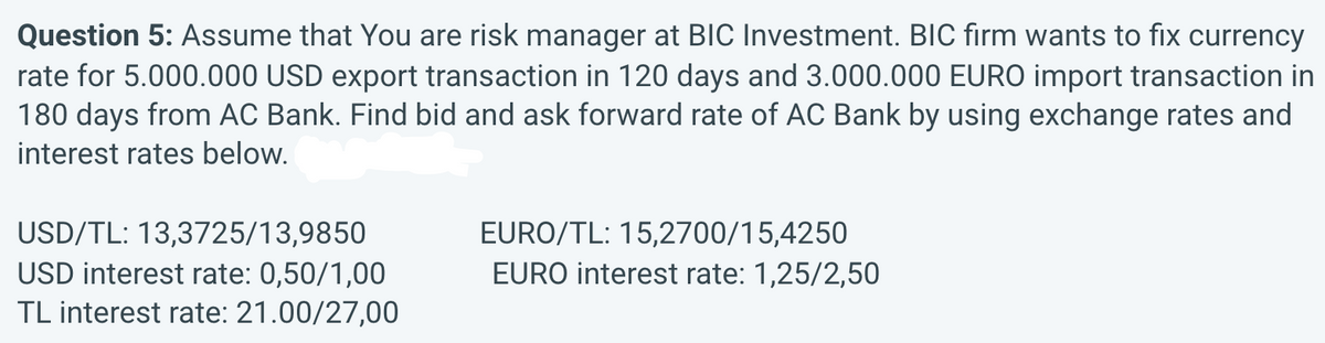 Question 5: Assume that You are risk manager at BIC Investment. BIC fırm wants to fix currency
rate for 5.000.000 USD export transaction in 120 days and 3.000.000 EURO import transaction in
180 days from AC Bank. Find bid and ask forward rate of AC Bank by using exchange rates and
interest rates below.
USD/TL: 13,3725/13,9850
USD interest rate: 0,50/1,00
TL interest rate: 21.00/27,00
EURO/TL: 15,2700/15,4250
EURO interest rate: 1,25/2,50
