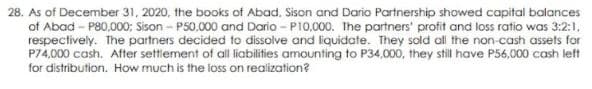 28. As of December 31, 2020, the books of Abad, Sison and Dario Partnership showed capital balances
of Abad - P80,000; Sison - P50.000 and Dario - P10,000. The partners' profit and loss ratio was 3:2:1,
respectively. The partners decided to dissolve and liquidate. They sold all the non-cash assets for
P74,000 cash. After settiement of all liabilities amounting to P34,000, they still have P56,000 cash left
for distribution. How much is the loss on realization?
