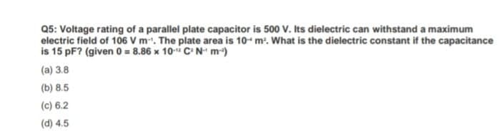 Q5: Voltage rating of a parallel plate capacitor is 500 V. Its dielectric can withstand a maximum
electric field of 106 V m. The plate area is 10- m. What is the dielectric constant if the capacitance
is 15 pF? (given 0 = 8.86 x 10- C N- m)
(a) 3.8
(b) 8.5
(c) 6.2
(d) 4.5
