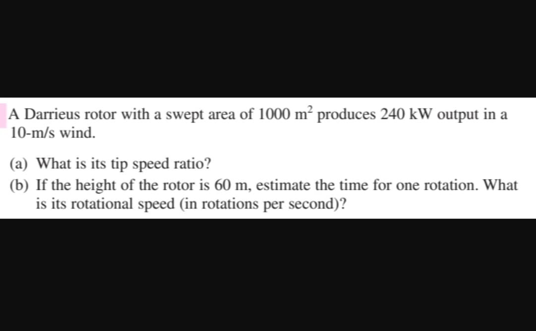 A Darrieus rotor with a swept area of 1000 m² produces 240 kW output in a
10-m/s wind.
(a) What is its tip speed ratio?
(b) If the height of the rotor is 60 m, estimate the time for one rotation. What
is its rotational speed (in rotations per second)?