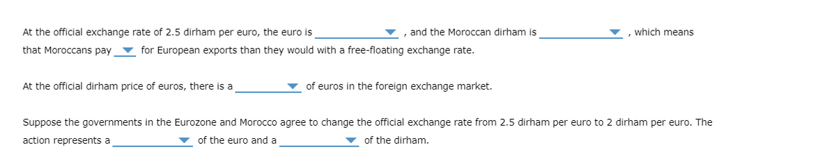 At the official exchange rate of 2.5 dirham per euro, the euro is
and the Moroccan dirham is
that Moroccans pay for European exports than they would with a free-floating exchange rate.
At the official dirham price of euros, there is a
of euros in the foreign exchange market.
, which means
Suppose the governments in the Eurozone and Morocco agree to change the official exchange rate from 2.5 dirham per euro to 2 dirham per euro. The
action represents a
of the euro and a
of the dirham.