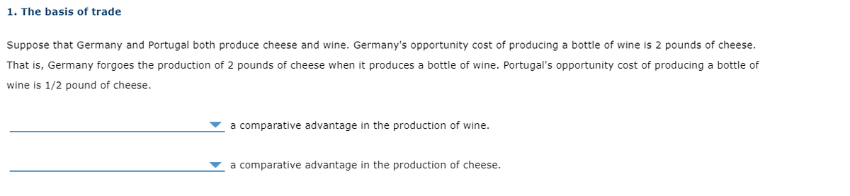 1. The basis of trade
Suppose that Germany and Portugal both produce cheese and wine. Germany's opportunity cost of producing a bottle of wine is 2 pounds of cheese.
That is, Germany forgoes the production of 2 pounds of cheese when it produces a bottle of wine. Portugal's opportunity cost of producing a bottle of
wine is 1/2 pound of cheese.
a comparative advantage in the production of wine.
a comparative advantage in the production of cheese.