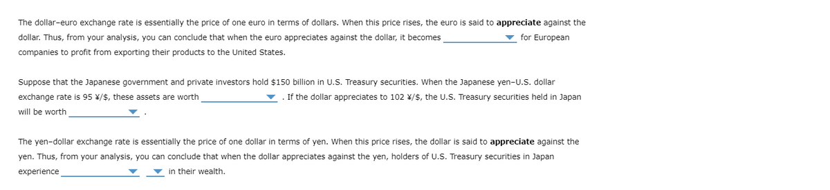 The dollar-euro exchange rate is essentially the price of one euro in terms of dollars. When this price rises, the euro is said to appreciate against the
dollar. Thus, from your analysis, you can conclude that when the euro appreciates against the dollar, it becomes
for European
companies to profit from exporting their products to the United States.
Suppose that the Japanese government and private investors hold $150 billion in U.S. Treasury securities. When the Japanese yen-U.S. dollar
exchange rate is 95 ¥/$, these assets are worth
If the dollar appreciates to 102 ¥/$, the U.S. Treasury securities held in Japan
will be worth
The yen-dollar exchange rate is essentially the price of one dollar in terms of yen. When this price rises, the dollar is said to appreciate against the
yen. Thus, from your analysis, you can conclude that when the dollar appreciates against the yen, holders of U.S. Treasury securities in Japan
experience
in their wealth.