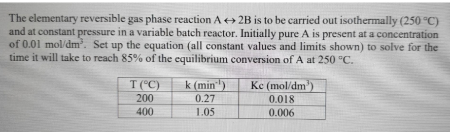 The elementary reversible gas phase reaction A+ 2B is to be carried out isothermally (250 °C)
and at constant pressure in a variable batch reactor. Initially pure A is present at a concentration
of 0.01 mol/dm'. Set up the equation (all constant values and limits shown) to solve for the
time it will take to reach 85% of the equilibrium conversion of A at 250 °C.
T (°C)
k (min"')
Kc (mol/dm)
200
0.27
0.018
400
1.05
0.006
