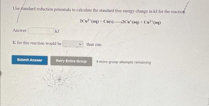 Use standard reduction potentials to calculate the standard free energy change in kJ for the reaction:
2Cu2"(aq) + Cu(s)2Cu*(aq) + Cu²*(aq)
Answer:
kJ
K for this reaction wopld be
than one.
Submit Answer
Retry Entire Group
9 more group attempts remaining
