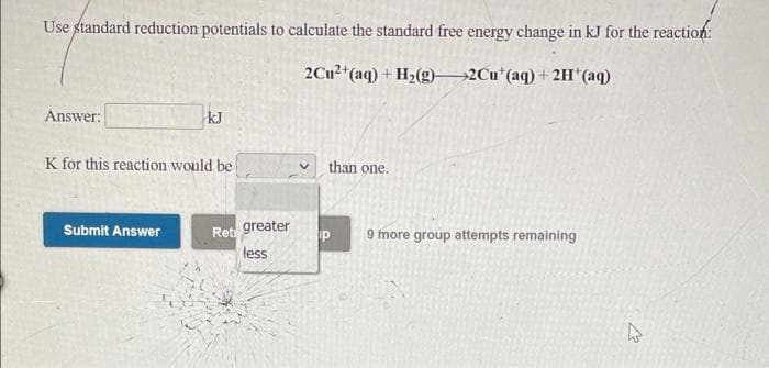Use standard reduction potentials to calculate the standard free energy change in kJ for the reaction:
2CU2*(aq) + H2(g)2Cu*(aq) + 2H'(aq)
Answer:
kJ
K for this reaction would be
than one.
Ret greater
less
Submit Answer
9 more group attempts remaining
