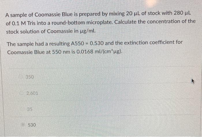 A sample of Coomassie Blue is prepared by mixing 20 µL of stock with 280 µL
of 0.1 M Tris into a round-bottom microplate. Calculate the concentration of the
stock solution of Coomassie in ug/ml.
The sample had a resulting A550 = 0.530 and the extinction coefficient for
Coomassie Blue at 550 nm is 0.0168 ml/(cm*ug).
350
2.601
35
530
