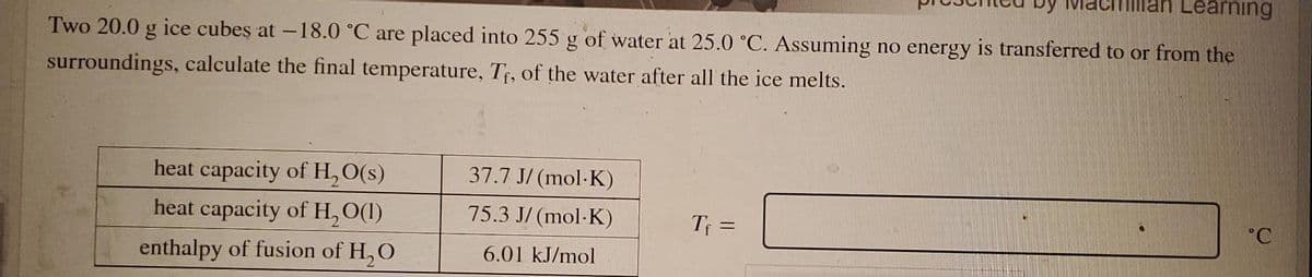 Learning
Two 20.0 g ice cubes at -18.0 °C are placed into 255 g of water at 25.0 °C. Assuming no energy is transferred to or from the
surroundings, calculate the final temperature, Tf, of the water after all the ice melts.
heat capacity of H, O(s)
37.7 J/ (mol-K)
heat capacity of H, O(1)
75.3 J/ (mol-K)
Tf =
°C
enthalpy of fusion of H, O
6.01 kJ/mol

