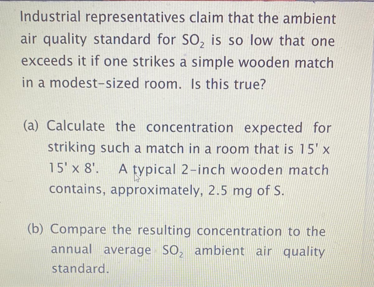 Industrial representatives claim that the ambient
air quality standard for SO, is so low that one
exceeds it if one strikes a simple wooden match
in a modest-sized room. Is this true?
(a) Calculate the concentration expected for
striking such a match in a room that is 15' x
15' x 8'.
A typical 2-inch wooden match
contains, approximately, 2.5 mg of S.
(b) Compare the resulting concentration to the
annual average SO, ambient air quality
standard.
