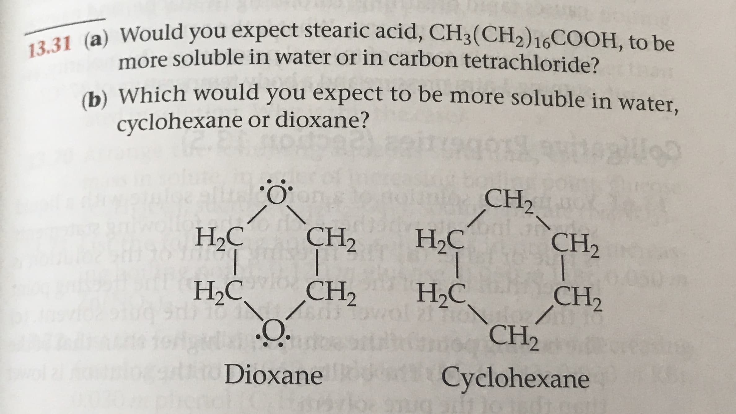 13.31 (a) Would you expect stearic acid, CH3(CH2)16COOH, to be
more soluble in water or in carbon tetrachloride?
(b) Which would you expect to be more soluble in water,
cyclohexane or dioxane?
PRAR ATDAo
о
CH2
CH2
Н.С
CH2
Н.С
68
НаС,
CH2
Н С
CH2
CH2
Dioxane
Cyclohexane
loe 9 G
