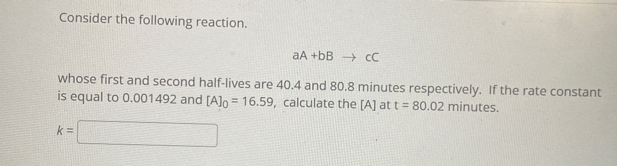 Consider the following reaction.
aA +bB → CC
whose first and second half-lives are 40.4 and 80.8 minutes respectively. If the rate constant
is equal to 0.001492 and [A]0 = 16.59, calculate the [A] at t = 80.02 minutes.
k =