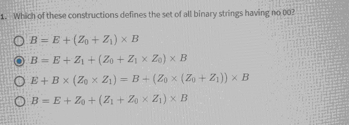 1. Which of these constructions defines the set of all binary strings having no 00?
121
0 + IT
OB=E+ (Zo + Z₁) × B
OB = E + Z₁ + (Zo + Z1 x Z) x B
OE+ Bx (Zox Z₁)=B+ (Zox (Zo+Z₁)) x B
B = E + Zo + (Z₁ + Zo X Z₁) X B
WULA MET
"D
055.
trusting la
DII
T
10
2
1013761
BOTA,
# Fility,
IFJ
LILIA
T
I ME