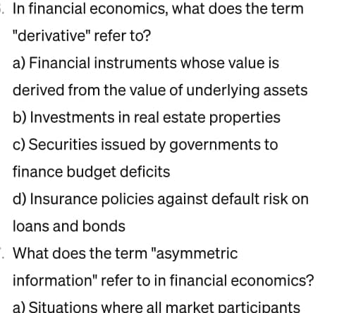 §. In financial economics, what does the term
"derivative" refer to?
a) Financial instruments whose value is
derived from the value of underlying assets
b) Investments in real estate properties
c) Securities issued by governments to
finance budget deficits
d) Insurance policies against default risk on
loans and bonds
. What does the term "asymmetric
information" refer to in financial economics?
a) Situations where all market participants