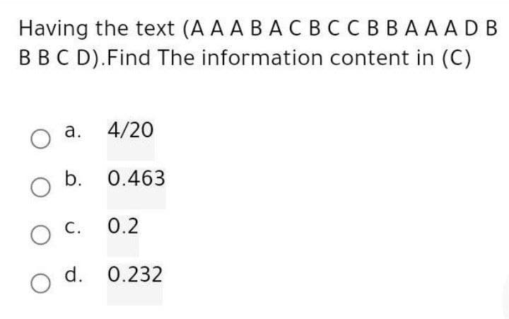 Having the text (AA AB ACBC CBBAAADB
B B C D). Find The information content in (C)
a.
O
4/20
O b. 0.463
O C.
0.2
d. 0.232