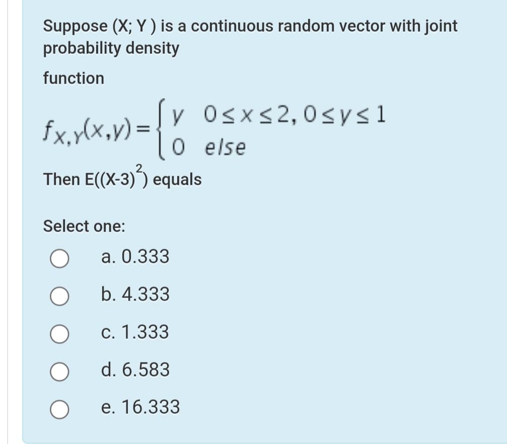 Suppose (X; Y) is a continuous random vector with joint
probability density
function
y Osxs2,0sys1
O else
fx,ylx,v) =
Then E((X-3)) equals
Select one:
а. О.333
b. 4.333
c. 1.333
d. 6.583
е. 16.333
