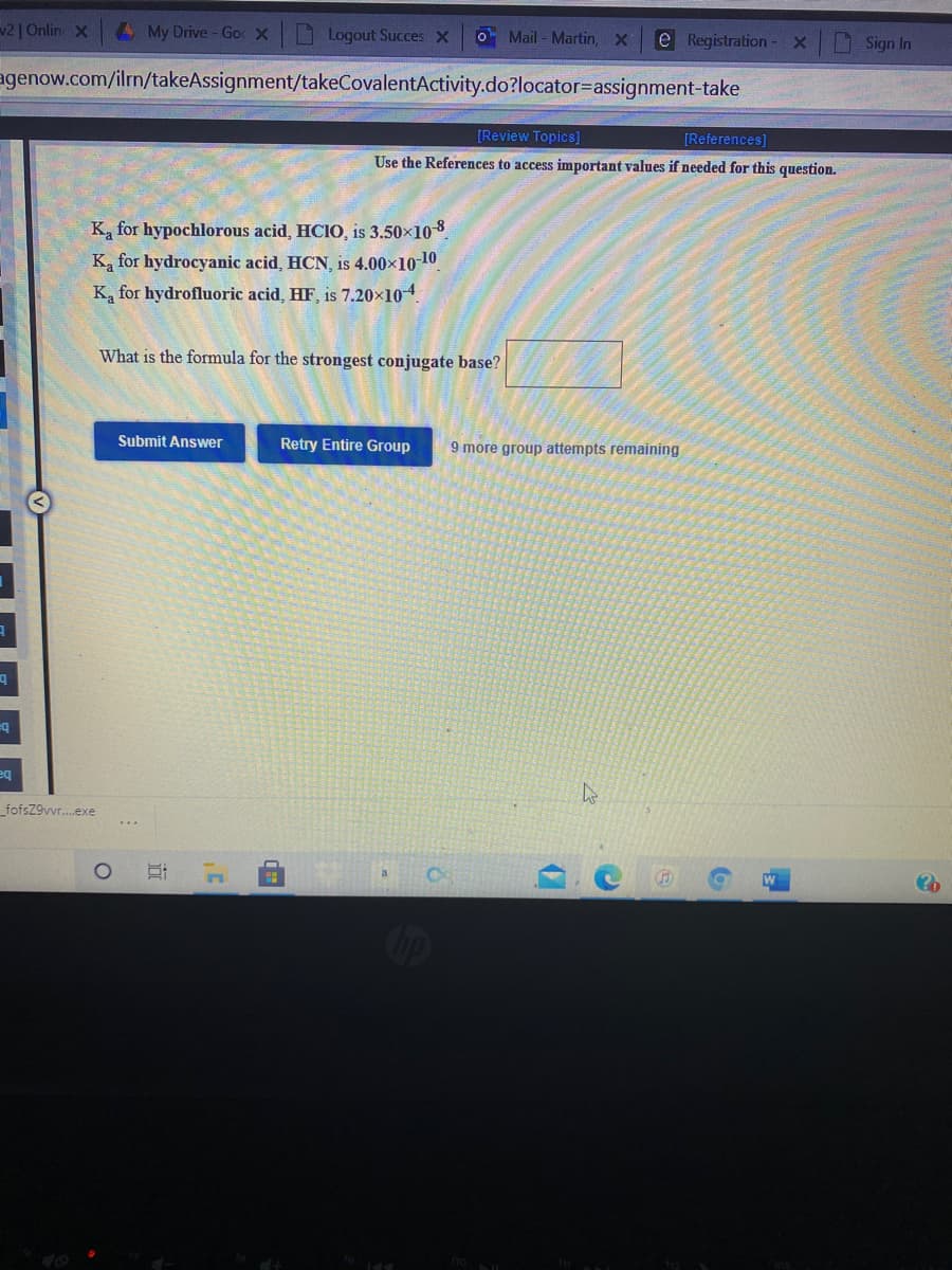 v2| Onlin X
A My Drive - Go X
Logout Succes X
O Mail - Martin, X
e Registration-
Sign In
agenow.com/ilrn/takeAssignment/takeCovalentActivity.do?locator=assignment-take
[Review Topics]
[References]
Use the References to access important values if needed for this question.
Ka for hypochlorous acid, HCIO, is 3.50x108
Ka for hydrocyanic acid, HCN, is 4.00x10-10
K, for hydrofluoric acid, HF, is 7.20×104.
What is the formula for the strongest conjugate base?
Submit Answer
Retry Entire Group
9 more group attempts remaining
eq
eq
fofsZ9vvr.exe
Cip

