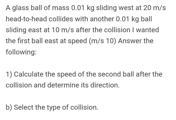 A glass ball of mass 0.01 kg sliding west at 20 m/s
head-to-head collides with another 0.01 kg ball
sliding east at 10 m/s after the collision I wanted
the first ball east at speed (m/s 10) Answer the
following:
1) Calculate the speed of the second ball after the
collision and determine its direction.
b) Select the type of collision.