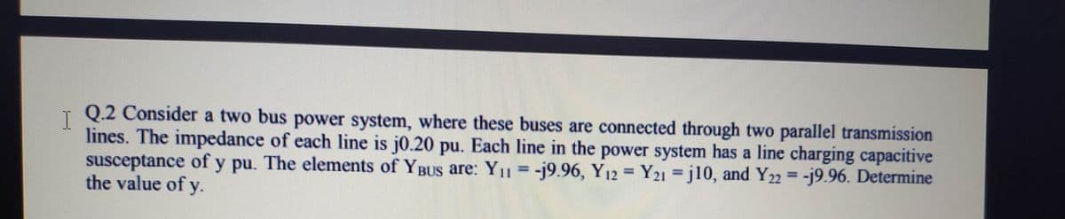 Q.2 Consider a two bus power system, where these buses are connected through two parallel transmission
lines. The impedance of each line is j0.20 pu. Each line in the power system has a line charging capacitive
susceptance of y pu. The elements of YBUS are: Y1 =-j9.96, Y12 Y21 =j10, and Y22 = -j9.96. Determine
the value of y.
%3D
