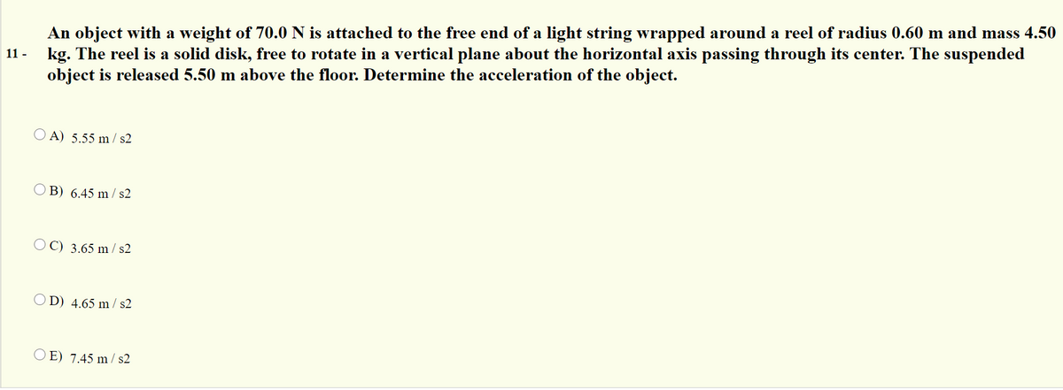 An object with a weight of 70.0 N is attached to the free end of a light string wrapped around a reel of radius 0.60 m and mass 4.50
kg. The reel is a solid disk, free to rotate in a vertical plane about the horizontal axis passing through its center. The suspended
object is released 5.50 m above the floor. Determine the acceleration of the object.
11 -
O A) 5.55 m / s2
O B) 6.45 m / s2
O C) 3.65 m / s2
O D) 4.65 m / s2
O E) 7.45 m / s2
