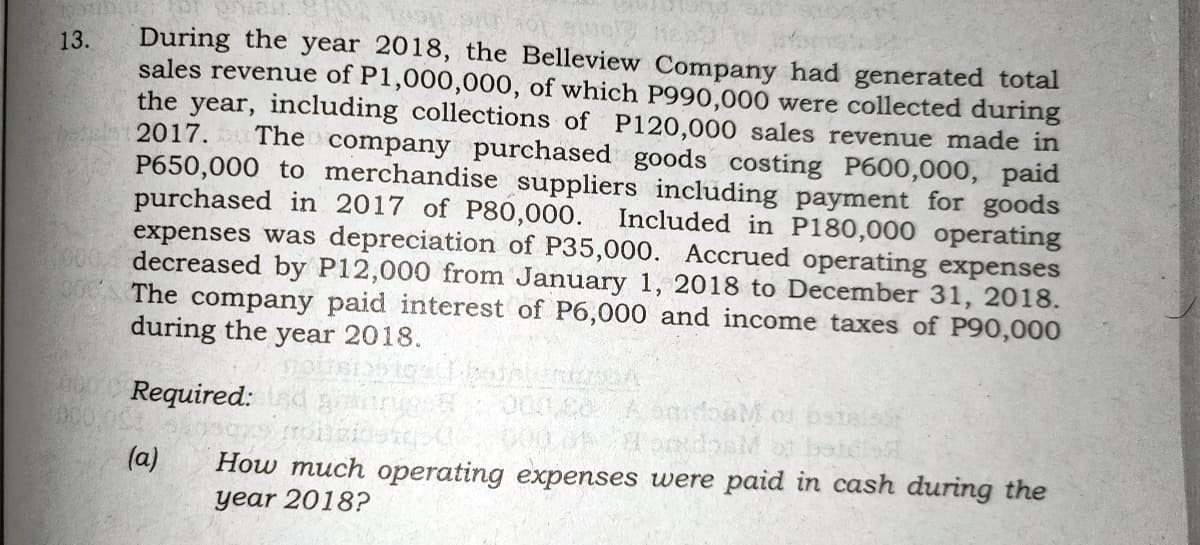 During the year 2018, the Belleview Company had generated total
sales revenue of P1,000,000, of which P990,000 were collected during
the year, including collections of P120,000 sales revenue made in
13.
The company purchased goods costing P600,000, paid
2017.
P650,000 to merchandise suppliers including payment for goods
purchased in 2017 of P80,000. Included in P180,000 operating
expenses was depreciation of P35,000. Accrued operating expenses
900, decreased by P12,000 from January 1, 2018 to December 31, 2018.
The company paid interest of P6,000 and income taxes of P90,000
during the year 2018.
Required:
(a)
How much operating expenses were paid in cash during the
year 2018?
