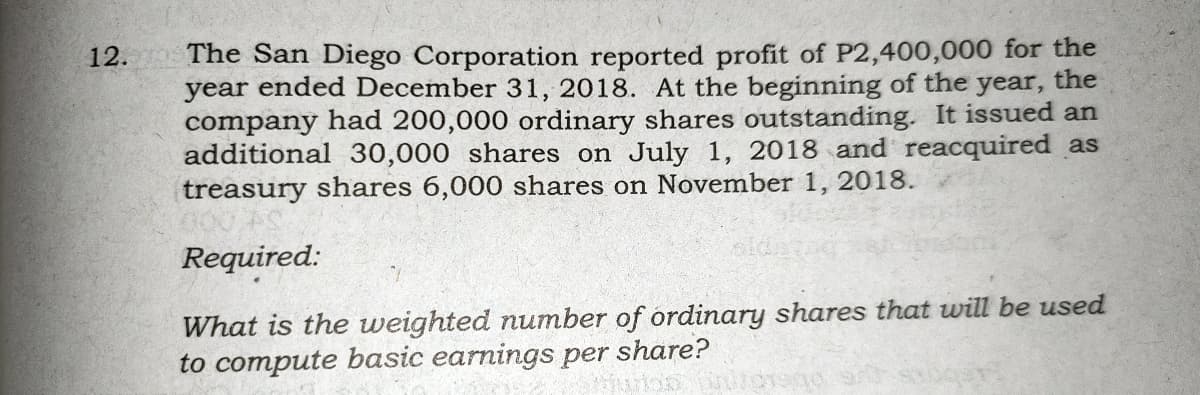 The San Diego Corporation reported profit of P2,400,000 for the
year ended December 31, 2018. At the beginning of the year, the
company had 200,000 ordinary shares outstanding. It issued an
additional 30,000 shares on July 1, 2018 and reacquired as
treasury shares 6,000 shares on November 1, 2018.
12.
Required:
What is the weighted number of ordinary shares that will be used
to compute basic earnings per share?
