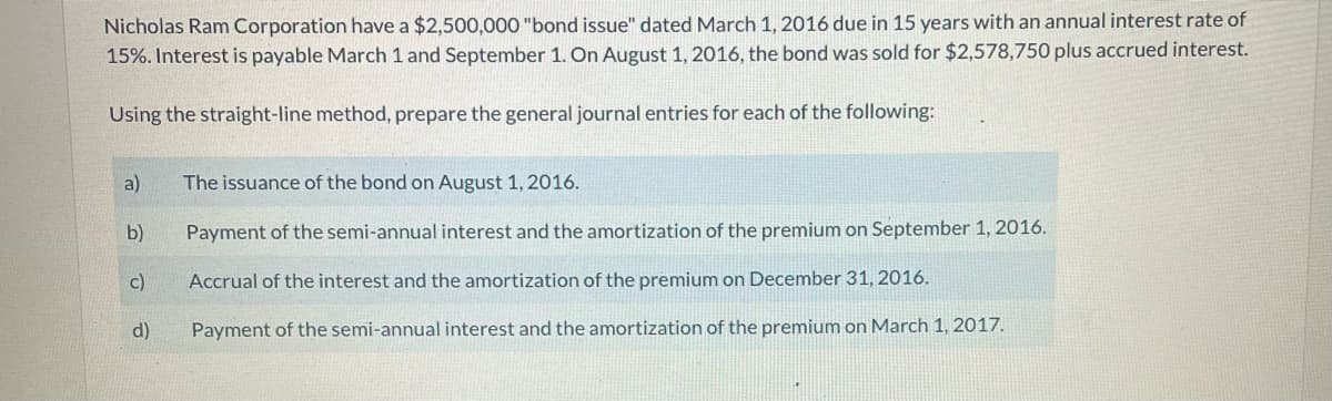Nicholas Ram Corporation have a $2,500,000 "bond issue" dated March 1, 2016 due in 15 years with an annual interest rate of
15%. Interest is payable March 1 and September 1. On August 1, 2016, the bond was sold for $2,578,750 plus accrued interest.
Using the straight-line method, prepare the general journal entries for each of the following:
a)
The issuance of the bond on August 1, 2016.
b)
Payment of the semi-annual interest and the amortization of the premium on September 1, 2016.
c)
Accrual of the interest and the amortization of the premium on December 31, 2016.
d)
Payment of the semi-annual interest and the amortization of the premium on March 1, 2017.