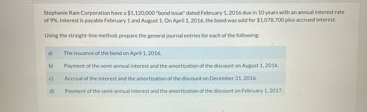 Stephanie Ram Corporation have a $1,120,000 "bond issue" dated February 1, 2016 due in 10 years with an annual interest rate
of 9%. Interest is payable February 1 and August 1. On April 1, 2016, the bond was sold for $1,078,700 plus accrued interest.
Using the straight-line method, prepare the general journal entries for each of the following:
a)
The issuance of the bond on April 1, 2016.
b)
Payment of the semi-annual interest and the amortization of the discount on August 1, 2016.
c)
Accrual of the interest and the amortization of the discount on December 31, 2016.
d)
Payment of the semi-annual interest and the amortization of the discount on February 1, 2017.