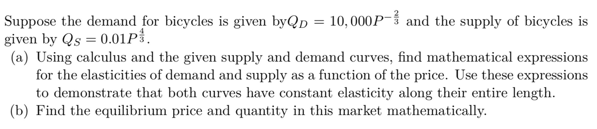 Suppose the demand for bicycles is given byQp = 10,000P- and the supply of bicycles is
given by Qs = 0.01P3.
(a) Using calculus and the given supply and demand curves, find mathematical expressions
for the elasticities of demand and supply as a function of the price. Use these expressions
to demonstrate that both curves have constant elasticity along their entire length.
(b) Find the equilibrium price and quantity in this market mathematically.
