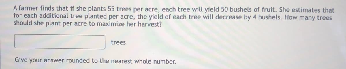 A farmer finds that if she plants 55 trees per acre, each tree will yield 50 bushels of fruit. She estimates that
for each additional tree planted per acre, the yield of each tree will decrease by 4 bushels. How many trees
should she plant per acre to maximize her harvest?
trees
Give your answer rounded to the nearest whole number.
