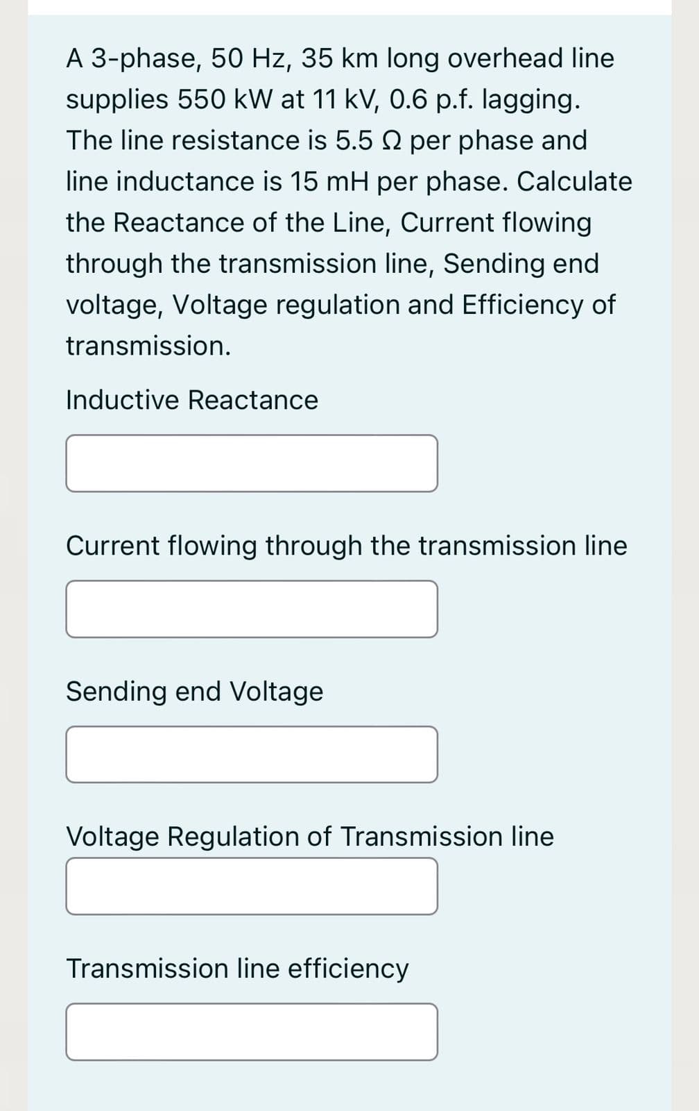 A 3-phase, 50 Hz, 35 km long overhead line
supplies 550 kW at 11 kV, 0.6 p.f. lagging.
The line resistance is 5.5 2 per phase and
line inductance is 15 mH per phase. Calculate
the Reactance of the Line, Current flowing
through the transmission line, Sending end
voltage, Voltage regulation and Efficiency of
transmission.
Inductive Reactance
Current flowing through the transmission line
Sending end Voltage
Voltage Regulation of Transmission line
Transmission line efficiency
