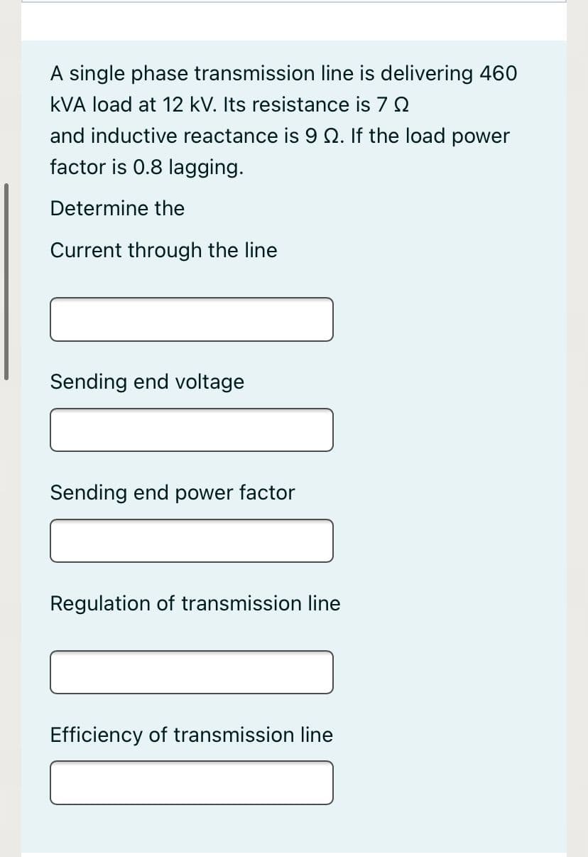 A single phase transmission line is delivering 460
kVA load at 12 kV. Its resistance is 7 2
and inductive reactance is 9 Q. If the load power
factor is 0.8 lagging.
Determine the
Current through the line
Sending end voltage
Sending end power factor
Regulation of transmission line
Efficiency of transmission line
