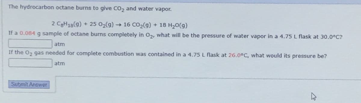 The hydrocarbon octane burns to give CO, and water vapor.
2 CgH18(g) + 25 02(g) → 16 CO2(g) + 18 H20(g)
If a 0.084 g sample of octane burns completely in O,, what will be the pressure of water vapor in a 4.75 L flask at 30.0°C?
atm
If the 0, gas needed for complete combustion was contained in a 4.75 L flask at 26.0°C, what would its pressure be?
atm
Submit Answer
