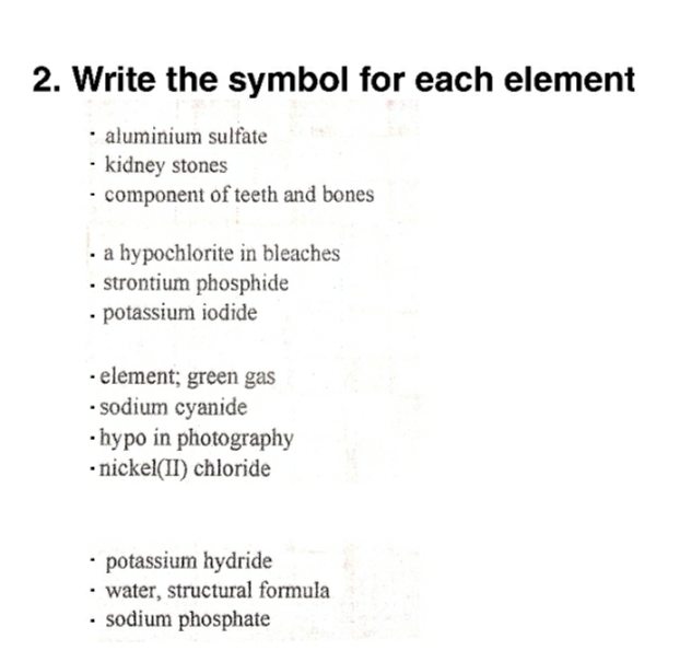 2. Write the symbol for each element
• aluminium sulfate
· kidney stones
• component of teeth and bones
· a hypochlorite in bleaches
• strontium phosphide
• potassium iodide
· element; green gas
• sodium cyanide
•hypo in photography
•nickel(II) chloride
• potassium hydride
• water, structural formula
sodium phosphate
