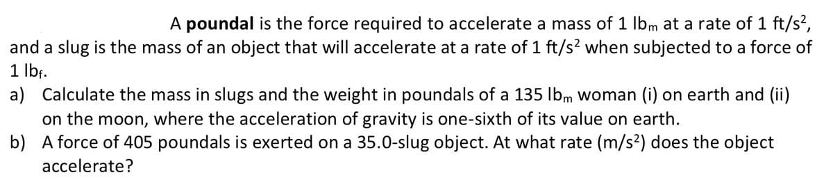 A poundal is the force required to accelerate a mass of 1 lbm at a rate of 1 ft/s²,
and a slug is the mass of an object that will accelerate at a rate of 1 ft/s² when subjected to a force of
1 lbf.
a) Calculate the mass in slugs and the weight in poundals of a 135 lbm woman (i) on earth and (ii)
on the moon, where the acceleration of gravity is one-sixth of its value on earth.
b)
A force of 405 poundals is exerted on a 35.0-slug object. At what rate (m/s²) does the object
accelerate?
