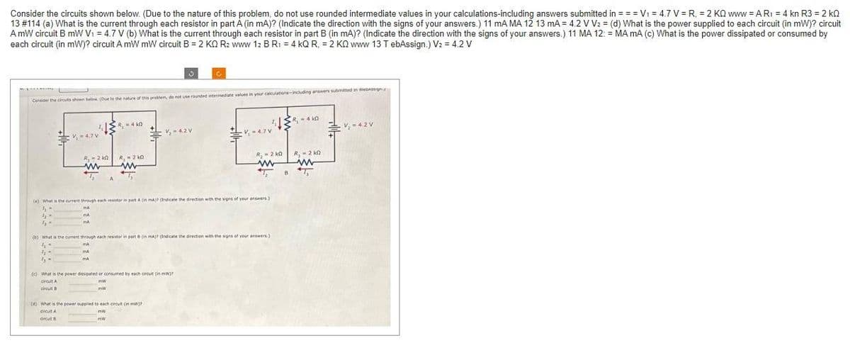 Consider the circuits shown below. (Due to the nature of this problem, do not use rounded intermediate values in your calculations-including answers submitted in = = = V₁ = 4.7 V = R₁ = 2 KQ www = A R₁ = 4 kn R3 = 2 kQ
13 #114 (a) What is the current through each resistor in part A (in mA)? (Indicate the direction with the signs of your answers.) 11 mA MA 12 13 mA = 4.2 V V₂ = (d) What is the power supplied to each circuit (in mW)? circuit
A mW circuit B mW V₁ = 4.7 V (b) What is the current through each resistor in part B (in mA)? (Indicate the direction with the signs of your answers.) 11 MA 12: = MA mA (c) What is the power dissipated or consumed by
each circuit (in mW)? circuit A mW mW circuit B = 2 KQ R₂ www 12 B R₁ = 4 KQ R, = 2 KQ www 13 T ebAssign.) V2 = 4.2 V
Consider the circuits shown below. (Due to the nature of this problem, do not use rounded intermediate values in your calculations including answers submitted in Webassigny
4-
1₂
5
V=4.7 V
R₁-2 k0
www
4₁-
1₂-
dy-
MA
md
R₂-4k0
() What is the current through each resistor in part A (in mA) (Indicate the direction with the signs of your answers)
MA
R₁-20
www
-V₂-4.2 V
mw
mw
(b) What is the current through each resistor in part 0 on mA)? (Indicate the direction with the signs of your answers)
MA
MA
ma
(c) What is the power dissipated or consumed by each arcuit (in mW)?
Droit A
circuit B
ww
mw
(6) What is the power supplied to each circuit (in mi?
circuit A
orcut B
-V, 4.7 V
k
²13 ²₁-440
R₂ = 2K0
www
ST₂
B
R₁-2 ko
www
-V₂-4.2 V