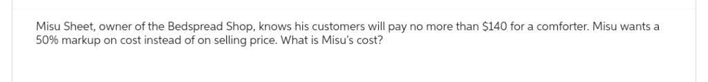 Misu Sheet, owner of the Bedspread Shop, knows his customers will pay no more than $140 for a comforter. Misu wants a
50% markup on cost instead of on selling price. What is Misu's cost?