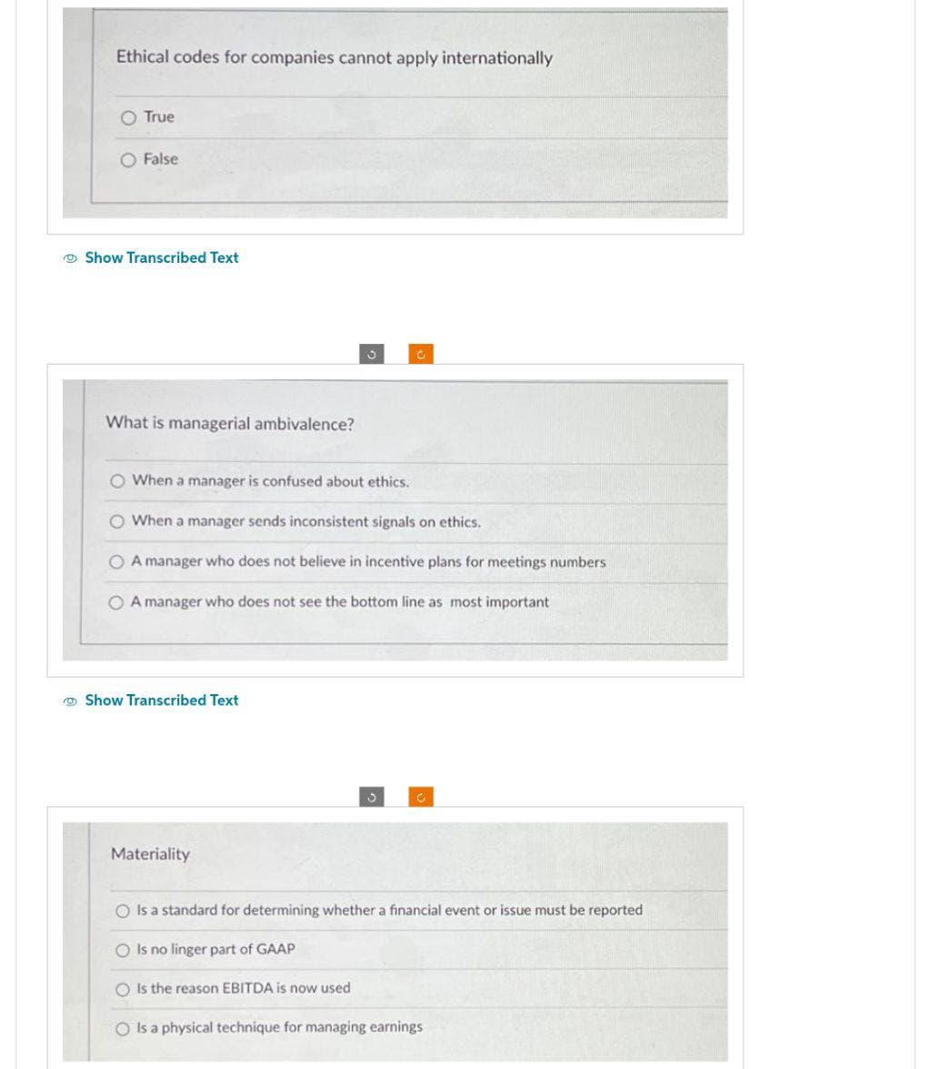 Ethical codes for companies cannot apply internationally
O True
False
Show Transcribed Text
What is managerial ambivalence?
O When a manager is confused about ethics.
O When a manager sends inconsistent signals on ethics.
O A manager who does not believe in incentive plans for meetings numbers.
A manager who does not see the bottom line as most important
Show Transcribed Text
Materiality
O Is a standard for determining whether a financial event or issue must be reported
O Is no linger part of GAAP
OIs the reason EBITDA is now used
O Is a physical technique for managing earnings