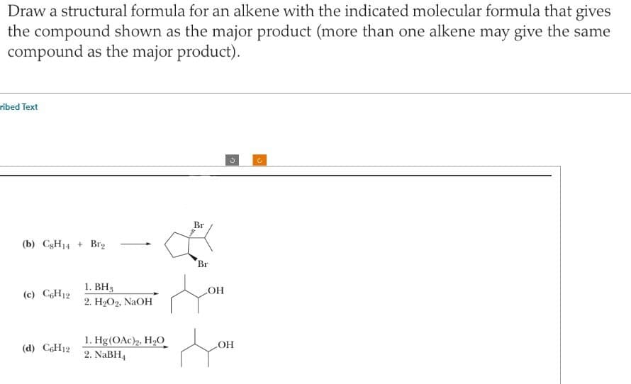 Draw a structural formula for an alkene with the indicated molecular formula that gives
the compound shown as the major product (more than one alkene may give the same
compound as the major product).
ribed Text
(b) CgH14+ Brg
(c) C6H12
(d) C6H12
1. BH₂
2. H₂O2, NaOH
1. Hg(OAc)2, H₂O
2. NaBH4
Br
Br
OH
3
LOH
C