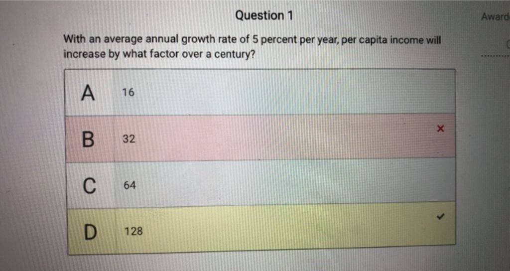 Question 1
With an average annual growth rate of 5 percent per year, per capita income will
increase by what factor over a century?
A
B
C
D
16
32
64
128
X
Award
*********n