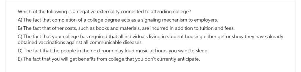 Which of the following is a negative externality connected to attending college?
A) The fact that completion of a college degree acts as a signaling mechanism to employers.
B) The fact that other costs, such as books and materials, are incurred in addition to tuition and fees.
C) The fact that your college has required that all individuals living in student housing either get or show they have already
obtained vaccinations against all communicable diseases.
D) The fact that the people in the next room play loud music at hours you want to sleep.
E) The fact that you will get benefits from college that you don't currently anticipate.