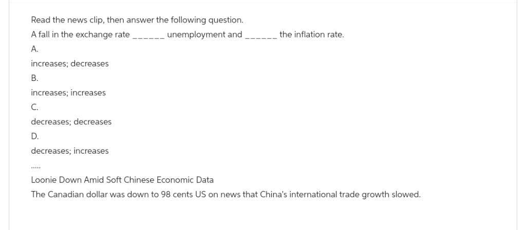 Read the news clip, then answer the following question.
A fall in the exchange rate
unemployment and
A.
increases; decreases
B.
increases; increases
C.
decreases; decreases
D.
decreases; increases
the inflation rate.
Loonie Down Amid Soft Chinese Economic Data
The Canadian dollar was down to 98 cents US on news that China's international trade growth slowed.