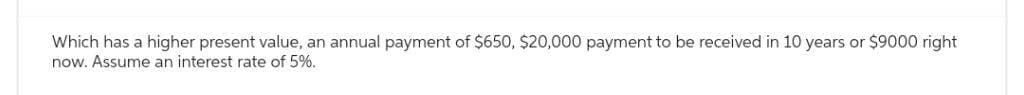 Which has a higher present value, an annual payment of $650, $20,000 payment to be received in 10 years or $9000 right
now. Assume an interest rate of 5%..