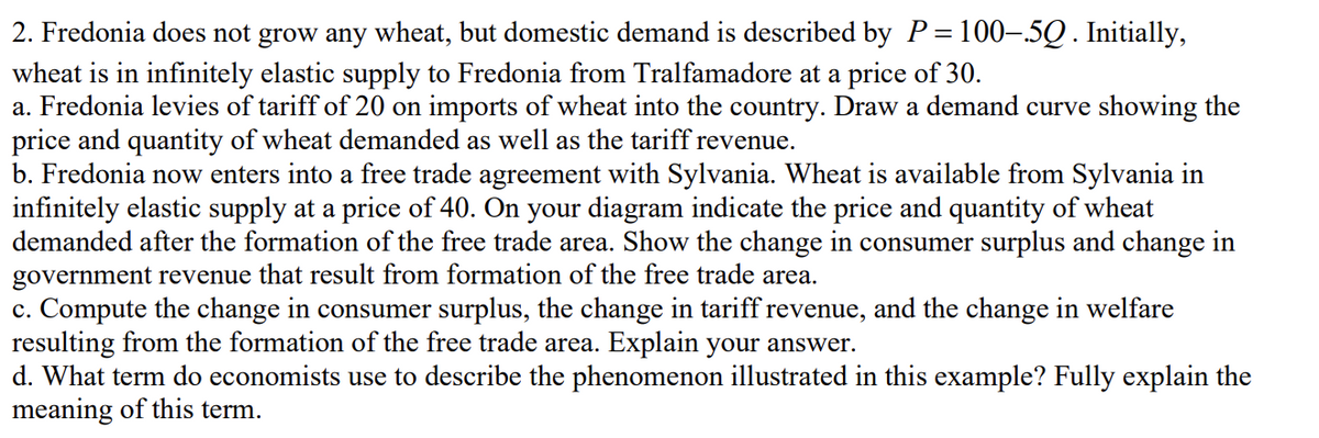 2. Fredonia does not grow any wheat, but domestic demand is described by P=100-.5Q. Initially,
wheat is in infinitely elastic supply to Fredonia from Tralfamadore at a price of 30.
a. Fredonia levies of tariff of 20 on imports of wheat into the country. Draw a demand curve showing the
price and quantity of wheat demanded as well as the tariff revenue.
b. Fredonia now enters into a free trade agreement with Sylvania. Wheat is available from Sylvania in
infinitely elastic supply at a price of 40. On your diagram indicate the price and quantity of wheat
demanded after the formation of the free trade area. Show the change in consumer surplus and change in
government revenue that result from formation of the free trade area.
c. Compute the change in consumer surplus, the change in tariff revenue, and the change in welfare
resulting from the formation of the free trade area. Explain your answer.
d. What term do economists use to describe the phenomenon illustrated in this example? Fully explain the
meaning of this term.