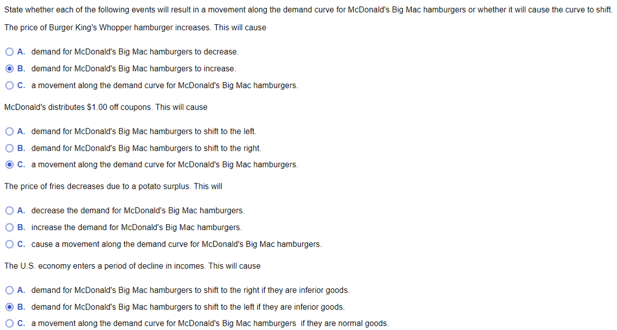 State whether each of the following events will result in a movement along the demand curve for McDonald's Big Mac hamburgers or whether it will cause the curve to shift.
The price of Burger King's Whopper hamburger increases. This will cause
O A. demand for McDonald's Big Mac hamburgers to decrease.
OB. demand for McDonald's Big Mac hamburgers to increase.
O C. a movement along the demand curve for McDonald's Big Mac hamburgers.
McDonald's distributes $1.00 off coupons. This will cause
O A. demand for McDonald's Big Mac hamburgers to shift to the left.
O B. demand for McDonald's Big Mac hamburgers to shift to the right.
O C. a movement along the demand curve for McDonald's Big Mac hamburgers.
The price of fries decreases due to a potato surplus. This will
O A. decrease the demand for McDonald's Big Mac hamburgers.
O B. increase the demand for McDonald's Big Mac hamburgers.
O C. cause a movement along the demand curve for McDonald's Big Mac hamburgers.
The U.S. economy enters a period of decline in incomes. This will cause
O A. demand for McDonald's Big Mac hamburgers to shift to the right if they are inferior goods.
B. demand for McDonald's Big Mac hamburgers to shift to the left if they are inferior goods.
C. a movement along the demand curve for McDonald's Big Mac hamburgers if they are normal goods.