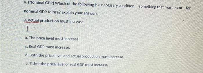 4. (Nominal GDP) Which of the following is a necessary condition-something that must occur-for
nominal GDP to rise? Explain your answers.
A.Actual production must increase.
b. The price level must increase.
c. Real GDP must increase.
d. Both the price level and actual production must increase.
e. Either the price level or real GDP must increase