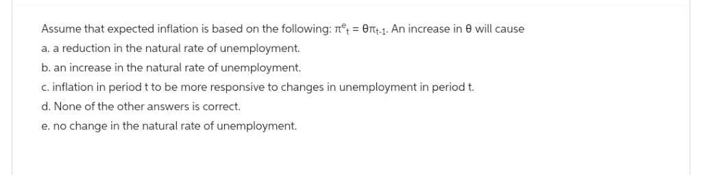 Assume that expected inflation is based on the following: n = 0+1. An increase in 8 will cause
a. a reduction in the natural rate of unemployment.
b. an increase in the natural rate of unemployment.
c. inflation in period t to be more responsive to changes in unemployment in period t.
d. None of the other answers is correct.
e. no change in the natural rate of unemployment.
