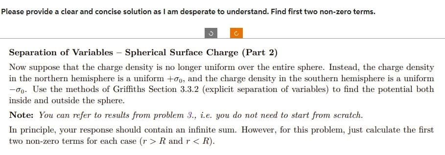 Please provide a clear and concise solution as I am desperate to understand. Find first two non-zero terms.
Separation of Variables - Spherical Surface Charge (Part 2)
Now suppose that the charge density is no longer uniform over the entire sphere. Instead, the charge density
in the northern hemisphere is a uniform +00, and the charge density in the southern hemisphere is a uniform
-0. Use the methods of Griffiths Section 3.3.2 (explicit separation of variables) to find the potential both
inside and outside the sphere.
Note: You can refer to results from problem 3., i.e. you do not need to start from scratch.
In principle, your response should contain an infinite sum. However, for this problem, just calculate the first
two non-zero terms for each case (r> R and r < R).