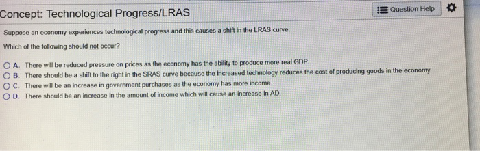 Concept: Technological Progress/LRAS
Suppose an economy experiences technological progress and this causes a shift in the LRAS curve.
Which of the following should not occur?
Question Help
OA. There will be reduced pressure on prices as the economy has the ability to produce more real GDP
OB. There should be a shift to the right in the SRAS curve because the increased technology reduces the cost of producing goods in the economy.
OC. There will be an increase in government purchases as the economy has more income
OD. There should be an increase in the amount of income which will cause an increase in AD